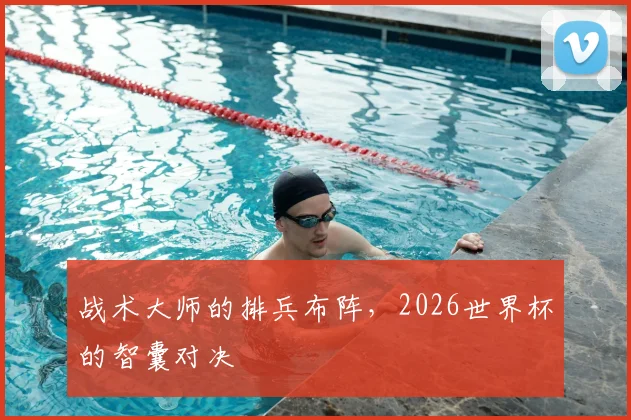 战术大师的排兵布阵，2026世界杯的智囊对决