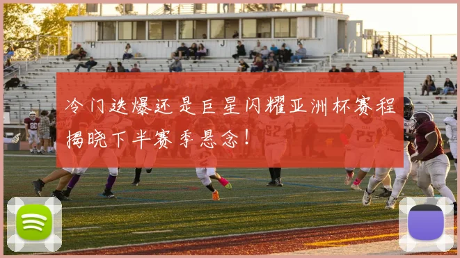 冷门迭爆还是巨星闪耀亚洲杯赛程揭晓下半赛季悬念！