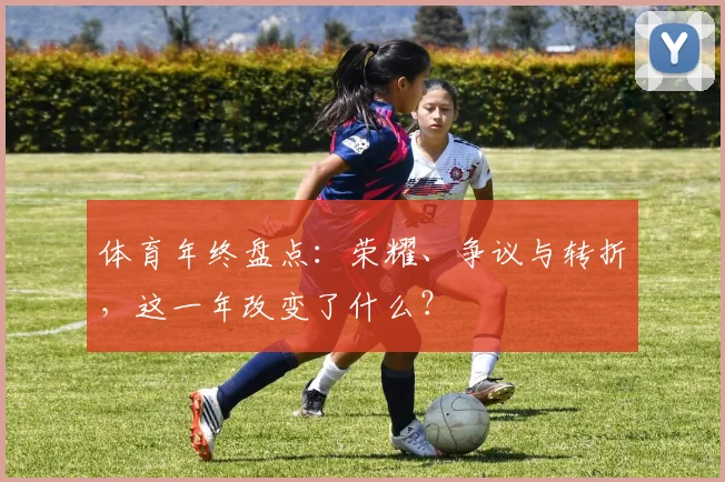 体育年终盘点:荣耀、争议与转折,这一年改变了什么?