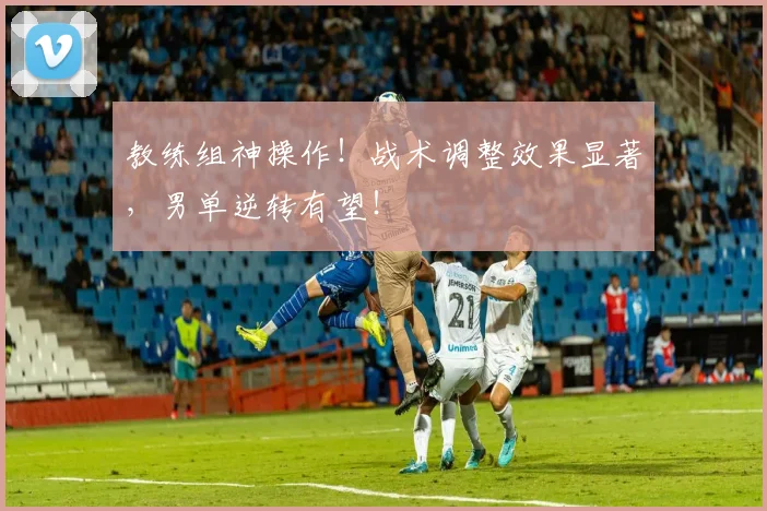 教练组神操作！战术调整效果显著，男单逆转有望！