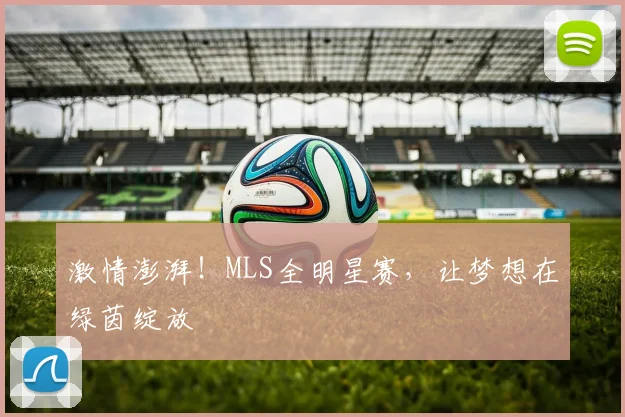 激情澎湃！MLS全明星赛，让梦想在绿茵绽放