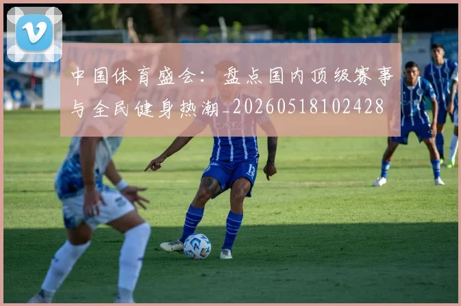 中国体育盛会：盘点国内顶级赛事与全民健身热潮_20260518102428